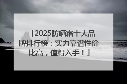 2025防晒霜十大品牌排行榜：实力靠谱性价比高，值得入手！
