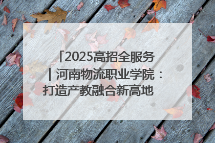 2025高招全服务｜河南物流职业学院：打造产教融合新高地 推动高质量快速发展