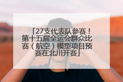 27支代表队参赛！第十五届全运会群众比赛（航空）模型项目预赛在北川开赛