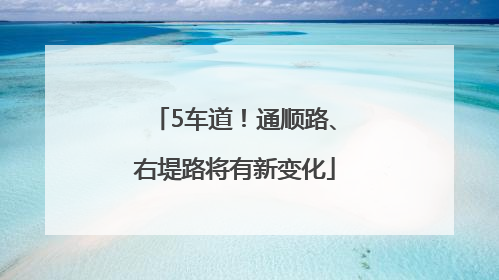 5车道！通顺路、右堤路将有新变化