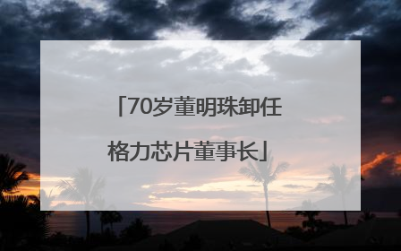 70岁董明珠卸任格力芯片董事长
